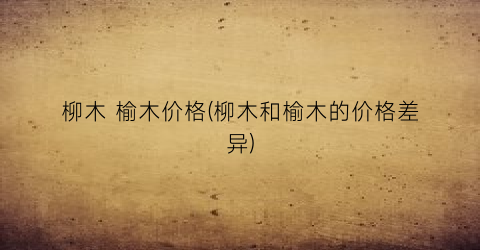 柳木 榆木价格(柳木和榆木的价格差异)